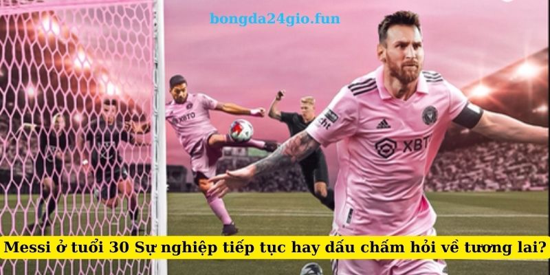 Messi ở tuổi 30 Sự nghiệp tiếp tục hay dấu chấm hỏi về tương lai?